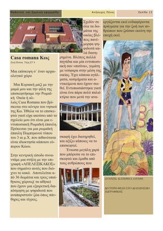 Casa romana Κσο
Εσή Πιίηζε Σάμε ΢Σ΄4
Μηα επίζθεςε ζ΄ έλαλ αξραη-
νινγηθό ρώξν
Μηα Κπξηαθή καδί κε ηελ
κακά κνπ θαη ηελ θίιε ηεο
επηζθεθηήθακε ηελ Ρσκατ-
θή Οηθία ή αι-
ιηώο Casa Romana πνπ βξί-
ζθεηαη ζην θέληξν ηνπ λεζηνύ
ηεο Κσ. Ήζεια λα ην επηζθε-
θηώ γηαηί είρα αθνύζεη από ην
ζρνιείν κνπ όηη είλαη κηα ε-
ληππσζηαθή Ρσκατθή έπαπιε.
Πξόθεηηαη γηα κηα ξσκατθή
έπαπιε Πνκπεηαλνύ ηύπνπ
ηνπ 3 αη κ.Υ. πνπ πηζαλόηαηα
είλαη ηδηνθηεζία θάπνηνπ εύ-
πνξνπ Κώνπ.
΢ηελ θεληξηθή είζνδν ζπλα-
ληάκε κηα ζηήιε κε ηελ επη-
γξαθή «ΑΠΔΛΔΞΗΚΑΚΟ΢»
πνπ ζεκαίλεη απηόο πνπ δηώ-
ρλεη ην θαθό. Απνηειείηαη α-
πό 36 δσκάηηα θαη ηξεηο ππαί-
ζξηνπο ρώξνπο( ηα αίζξηα)
πνπ έρνπλ κηα εμαηξεηηθή δηα-
θόζκεζε κε ςεθηδσηά πνπ
αλαπαξηζηνύλ δώα όπσο πάλ-
ζεξεο θαη ηίγξεηο.
΢ρεδόλ ζε
όια ηα δσ-
κάηηα ηεο
νηθίαο βιέ-
πεηο παλέ-
κνξθα ςε-
θηδσηά θα-
ιά δηαηε-
ξεκέλα. Βιέπεηο πνιιά
πεγάδηα θαη κία εληππσζη-
αθή ζαλ «πηζίλα», γεκάηε
κε λνύθαξα ζηελ κέζε ηεο
νηθίαο. Έρεη θάπνηα αγάι-
καηα, θνζκήκαηα θαη α-
ληηθείκελα πνπ έρνπλ ζσ-
ζεί. Δληππσζηάζηεθα γηαηί
είλαη έλα πάξα πνιύ παιηό
θηίξην πνπ κεηά ηελ αλα-
ζθαθή έρεη δηαηεξεζεί,
θαη αμίδεη θάπνηνο λα ην
επηζθεθηεί.
Έλησζα κεγάιε ραξά
πνπ κπόξεζα λα ην επη-
ζθεθηώ θαη έκαζα από
ηνπο αλζξώπνπο πνπ
Ανήζστες Πένες Σελίδα 13
Μαθηηική και Στολική εθημερίδα
εξγάδνληαη εθεί ελδηαθέξνληα
πξάγκαηα γηα ηελ δσή ησλ αλ-
ζξώπσλ πνπ δνύζαλ εθείλε ηελ
επνρή εθεί.
«ΓΟΥΝΤΙ» ΚΑΤΕΡΙΝΑ ΑΥΓΕΡΗ
ΔΕΥΤΕΡΗ ΘΕΣΗ ΣΤΟ ΔΙΑΓΩΝΙΣΜΟ
ΖΩΓΡΑΦΙΚΗΣ
 