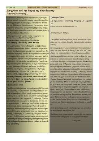 Σελίδα 15 Μαθηηική και Στολική εθημερίδα Ανήζστες Πένες
Μαθηηική και Στολική εθημερίδα
Σξίθθεξη-Δύβνηα,
«Ζ Πξνδνζία»- Ναστικές Ιστορίες 25 Απριλίοσ
1821
Κείκελν: Αιεμία θαη Άλλα Καξακαλίδνπ ΢Σ1
Αγαπεκέλε κνπ παηέξα,
΢νπ γξάθσ απηό ην γξάκκα γηα λα ζνπ πσ όηη είκαη
θαιά θαη γηα λα ζνπ δηεγεζώ ηηο ηειεπηαίεο καο πεξη-
πέηεηεο.
Ο λαύαξρνο Κνπληνπξηώηεο έζηεηιε δύν απεζηαικέ-
λνπο ηνπ ζηνλ Κξηεδή κε δηαηαγέο λα πάλε καδί ζηελ
Λακία γηα λα ππξπνιήζνπλ έλα Σνύξθηθν θνξβέην.
Αθνύ αγθπξνβόιεζαλ ζε έλα ιηκάλη, ν Κξηεδήο ηνπο
έζηεηιε λα θαηαζθνπεύζνπλ ηηο ερζξηθέο θηλήζεηο.
Μεηά από δύν ώξεο επέζηξεςαλ έρνληαο δύν θαιόγε-
ξνπο καδί ηνπο. Ο Κξηεδήο ηνπο ξώηεζε αλ ήμεξαλ
θάηη γηα ηελ παξνπζία ησλ ερζξηθώλ πινίσλ αιιά
απηνί ηνπ είπαλ ςέκαηα όηη ηάρα είδαλ κόλν θιέθηηθα
θαξάβηα θαη νπιηζκέλνπο θιέθηεο. Ο Κξηεδήο αλππν-
ςίαζηνο ηνπο δήισζε όηη απηνί πνπ είδαλ ήηαλ δηθνί
ηνπ. Πνπ λα ‘μεξε ν δόιηνο όηη ηνλ πξόδσζαλ ζηνλ
Σνύξθν δηνηθεηή θαη απηόο ζηε ζπλέρεηα ζην λαύαξ-
ρν ηεο θνξβέηαο. Όηαλ ην θαηάιαβε ν Κξηεδήο πήγε
κε ην ζηξαηό ηνπ ζην ρσξηό Μώιν θαη ύςσζε ζεκαία
πιεζηάδνληαο ην ηνύξθηθν θνξβέην. Οη Σνύξθνη
όκσο, πνπ είραλ εηδνπνηεζεί από ηνπο θαιόγεξνπο,
ηνπο πεξίκελαλ θαη άξρηζαλ λα ηνπο βνκβαξδίδνπλ κε
ηα θαλόληα από ηελ πξύκε. Δπηθξάηεζε παληθόο θαη
ιίγνη Έιιελεο έθπγαλ θνβηζκέλνη κε ηξηθεξηώηηθν
πινίν. Οη ππόινηπνη όκσο έδεημαλ εμαηξεηηθή γελ-
λαηόηεηα θαη ζάξξνο θαη έθαςαλ ζπζέκεια ην θνξβέ-
ην.
Απηή ε λίθε καο έδσζε ηδηαίηεξε ραξά θαη θνπξάγην
λα ζπλερίζνπκε ηνλ αγώλα καο.
Να δώζεηο ηνπο ραηξεηηζκνύο κνπ ζε όιε ηελ νηθνγέ-
λεηα θαη ζνπ ππόζρνκαη λα ζνπ γξάςσ ζύληνκα.
Ο γηνο ζνπ
Οη Ναπηηθέο Ηζηνξίεο είλαη θαληαζηηθέο εμηζηνξή-
ζεηο ζε κνξθή επηζηνιώλ λεαξώλ κπνπξινηηέξεδσλ
πνπ ζπκκεηείραλ ζε λαπκαρίεο θαηά ηα δύν πξώηα
έηε ηεο Διιεληθήο Δπαλάζηαζεο. Οη λαπηηθέο Ηζην-
ξίεο είλαη γξακκέλεο από καζεηέο ηεο Έθηεο ηάμεο
θαη βαζίδνληαη ζηα θείκελα ηνπ Αιέμαλδξνπ Κξηεδή
θαη Αλαζηάζηνπ Οξιαλδνύ.
(«Απνκλεκόλεπκαηα (Γθηνξλάιε δηα ηελ αλεμαξηεζίαλ ηνπ
έζλνπο) επηκ. :Δκκ. Πξσηνςάιηεο, ζηε ζεηξά
«Απνκλεκνλεύκαηα Αγσληζηώλ ηνπ ΄21» Αζήλα ,
Βηβιηνζήθε/Σζνπθαιάο. 1955, ζ.9-13)
Σνλ Απξίιην ηνπ 1821, ε Ρνύκειε κε ηε βνήζεηα
Τδξαίσλ λαπηηθώλ ζα δξάζεη θαηά ησλ ηνπξθηθώλ
πινίσλ πνπ βξίζθνληαλ θνληά ζηελ πεξηνρή ηνπ Εε-
ηνπλίνπ ( ζεκεξηλή Λακία). Δδώ καζαίλνπκε θαη γηα
ηε ζπκκεηνρή ζε απηόλ ηνλ αγώλα θαηνίθσλ από ην
Σξίθθεξη ηνπ Πειίνπ όπσο θαη γηα ηελ αξρηθή ακ-
θηζβήηεζε ηεο επηηπρίαο ηεο ειιεληθήο Δπαλάζηα-
ζεο από ηνπο εθεί πξνύρνληεο. Αμίδεη λα αλαθέξνπ-
κε πσο ε λαπηηθή ειιεληθή απόπεηξα πξνδόζεθε
από δύν θαιόγεξνπο , ηνπο νπνίνπο ν Κξηεδήο
,αλππνςίαζηνο , ξώηεζε γηα ηηο θηλήζεηο ηνπ ε-
ρζξνύ. «Δγώ κε βάδνληαο ππνςίαλ εηο ηνλ λνπλ
κνπ θαη βιέπνληαο ηόζα ζεκλά γέλεηα έδσζα πί-
ζηηλ όηη λα ήηνλ, σο εκείο, Υξηζηηαλνί, ηνπο είπνλ
όηη θαη εκείο θιέπηεο ήκαζηε΄…)
8 ΢επηεκβξίνπ 1822
Σα ειιεληθά πινία ήηαλ αξαγκέλα κεηαμύ ΢πεηζώλ
θαη Δξκηόλεο. Σε δηεύζπλζε ησλ επηρεηξήζεσλ αλέ-
ιαβε ν Μηανύιεο. Λόγσ θαθήο ζπλελλόεζεο κεηα-
μύ ηνπο, ηα ειιεληθά πινία έπιεπζαλ ιάζνο θαη βξέ-
ζεθαλ αλάκεζα ζηα ηνπξθηθά. Ο λαύαξρνο Πηπίλνο
πξνζπάζεζε λα θνιιήζεη ην ππξπνιηθό ηνπ ζε έλα
αιγεξηλό πινίν. Ζ απόπεηξα ηνπ Πηπίλνπ αλάγθαζε
ηα ηνπξθηθά πινία λα απνκαθξπλζνύλ. ΢΄απηή ηε
λαπκαρία πνπ ήηαλ αξρηθά ακθίξξνπε ζπκκεηείραλ
αξθεηνί Έιιελεο κε ηα πινία ηνπο (Α. Κξηεδήο, Λε-
κπέζεο, ΢αρηνύξεο, Γ. Μηανύιεο, γηνο ηνπ λαπάξ-
ρνπ θ.ά) Οη Οζσκαλνί θπξηεύηεθαλ από ηνλ παληθό.
«Καζέλαο απ΄ηνπο πινηάξρνπο ελέξγεζε ζύκθσλα
κε ό,ηη ζεσξνύζε πην ζσηήξην», γξάθεη ν Αλαζηά-
ζηνο Οξιαλδόο.
200 χρόνια από την έναρξη της Επανάστασης
Ναυτικές Ιστορίες...
 