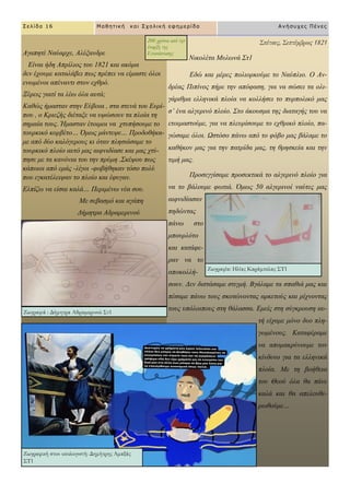 Σπέτσες, Σεπτέμβριος 1821
Νηθνιέηα Μπισλά ΢η1
Δδώ θαη κέξεο πνιηνξθνύκε ην Ναύπιην. Ο Αλ-
δξέαο Πηπίλνο πήξε ηελ απόθαζε, γηα λα ζώζεη ηα νιη-
γάξηζκα ειιεληθά πινία λα θνιιήζεη ην ππξπνιηθό καο
ζ’ έλα αιγεξηλό πινίν. ΢ην άθνπζκα ηεο δηαηαγήο ηνπ λα
εηνηκαζηνύκε, γηα λα πιεπξίζνπκε ην ερζξηθό πινίν, πα-
γώζακε όινη. Ωζηόζν πάλσ από ην θόβν καο βάιακε ην
θαζήθνλ καο γηα ηελ παηξίδα καο, ηε ζξεζθεία θαη ηελ
ηηκή καο.
Πξνζεγγίζακε πξνζεθηηθά ην αιγεξηλό πινίν γηα
λα ην βάινπκε θσηηά. Όκσο 50 αιγεξηλνί λαύηεο καο
αηθληδίαζαλ
πεδώληαο
πάλσ ζην
κπνπξιόην
θαη θαηάθε-
ξαλ λα ην
απνθνιιή-
ζνπλ. Γελ δηζηάζακε ζηηγκή. Βγάιακε ηα ζπαζηά καο θαη
πέζακε πάλσ ηνπο ζθνηώλνληαο αξθεηνύο θαη ξίρλνληαο
ηνπο ππόινηπνπο ζηε ζάιαζζα. Δκείο ζηε ζύγθξνπζε απ-
ηή είρακε κόλν δπν πιε-
γσκέλνπο. Καηαθέξακε
λα απνκαθξύλνπκε ηνλ
θίλδπλν γηα ηα ειιεληθά
πινία. Με ηε βνήζεηα
ηνπ Θενύ όια ζα πάλε
θαιά θαη ζα απειεπζε-
ξσζνύκε…
Σελίδα 16 Μαθηηική και Στολική εθημερίδα Ανήζστες Πένες
Αγαπεηέ Ναύαξρε, Αιέμαλδξε
Δίλαη ήδε Απξίιηνο ηνπ 1821 θαη αθόκα
δελ έρνπκε θαηαιάβεη πσο πξέπεη λα είκαζηε όινη
ελσκέλνη απέλαληη ζηνλ ερζξό.
Ξέξεηο γηαηί ηα ιέσ όια απηά;
Καζώο ήκαζηαλ ζηελ Δύβνηα , ζηα ζηελά ηνπ Δπξί-
πνπ , ν Κξηεδήο δηέηαμε λα πςώζνπλ ηα πινία ηε
ζεκαία ηνπο. Ήκαζηαλ έηνηκνη λα ρηππήζνπκε ην
ηνπξθηθό θνξβέην… Όκσο κάληεςε… Πξνδνζήθα-
κε από δύν θαιόγεξνπο θη όηαλ πιεζηάζακε ην
ηνπξθηθό πινίν απηό καο αηθληδίαζε θαη καο ρηύ-
πεζε κε ηα θαλόληα ηνπ ηελ πξύκε .΢θέςνπ πσο
θάπνηνη από εκάο -ιίγνη -θνβήζεθαλ ηόζν πνιύ
πνπ εγθαηέιεηςαλ ην πινίν θαη έθπγαλ.
Διπίδσ λα είζαη θαιά… Πεξηκέλσ λέα ζνπ.
Με ζεβαζκό θαη αγάπε
Γήκεηξα Αδξακεξηλνύ
Ζωγραφία: Ηλίας Καράμπελας ΣΤ1
Ζωγραφιά : Δήμητρα Αδραμερινού Στ1
Ζωγραφική στον υπολογιστή: Δημήτρης Αμαξάς
ΣΤ1
200 χρόνια από την
έναρξη της
Επανάστασης
 