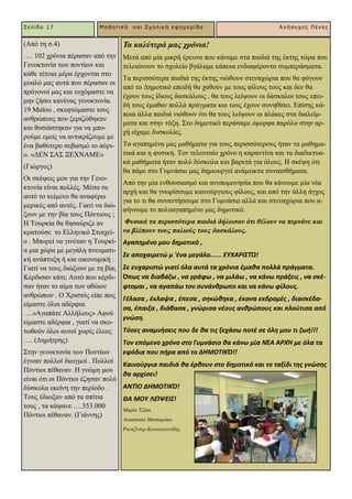 (Από ηε ζ.4)
…. 102 ρξόληα πέξαζαλ από ηελ
Γελνθηνλία ησλ πνληίσλ θαη
θάζε ηέηνηα κέξα έξρνληαη ζην
κπαιό καο απηά πνπ πέξαζαλ νη
πξόγνλνί καο θαη επρόκαζηε λα
κελ δήζεη θαλέλαο γελνθηνλία.
19 Ματνπ , ζθεθηόκαζηε ηνπο
αλζξώπνπο πνπ μεξηδώζεθαλ
θαη ζπζηάζηεθαλ γηα λα κπν-
ξνύκε εκείο λα αληηθξίδνπκε κε
έλα βαζύηεξν ζεβαζκό ην αύξη-
ν. «ΓΔΝ ΢Α΢ ΞΔΥΝΑΜΔ»
(Γηώξγνο)
Οη ζθέςεηο κνπ γηα ηελ Γελν-
θηνλία είλαη πνιιέο. Μέζα ζε
απηό ην θείκελν ζα αλαθέξσ
κεξηθέο από απηέο. Γηαηί λα δηώ-
μνπλ κε ηελ βία ηνπο Πόληηνπο ;
Ζ Σνπξθία ζα ζεζαύξηδε αλ
θξαηνύζε ην Διιεληθό ΢ηνηρεί-
ν . Μπνξεί λα γηλόηαλ ε Σνπξθί-
α κηα ρώξα κε κεγάιε πλεπκαηη-
θή αλάπηπμε ή θαη νηθνλνκηθή .
Γηαηί λα ηνπο δηώμνπλ κε ηε βία;
Κέξδηζαλ θάηη; Απηό πνπ θέξδη-
ζαλ ήηαλ ην αίκα ησλ αζώσλ
αλζξώπσλ . Ο Υξηζηόο είπε πσο
είκαζηε όινη αδέξθηα
….»Αγαπάηε Αιιήινπο» Αθνύ
είκαζηε αδέξθηα , γηαηί λα ζθν-
ησζνύλ όινη απηνί ρσξίο έιενο
…. (Γεκήηξεο)
΢ηελ γελνθηνλία ησλ Πνληίσλ
έγηλαλ πνιινί δησγκνί . Πνιινί
Πόληηνη πέζαλαλ. Ζ γλώκε κνπ
είλαη όηη νη Πόληηνη έδεζαλ πνιύ
δύζθνια εθείλε ηελ πεξίνδν .
Σνπο έδησμαλ από ηα ζπίηηα
ηνπο , ηα θάςαλε ….353.000
Πόληηνη πέζαλαλ. (Γηάλλεο)
Σελίδα 17 Μαθηηική και Στολική εθημερίδα Ανήζστες Πένες
Σα θαιύηεξά καο ρξόληα!
Μεηά από κία κηθξή έξεπλα πνπ θάλακε ζηα παηδηά ηεο έθηεο ηώξα πνπ
ηειεηώλνπλ ην ζρνιείν βγάιακε θάπνηα ελδηαθέξνληα ζπκπεξάζκαηα.
Σα πεξηζζόηεξα παηδηά ηεο έθηεο ληώζνπλ ζηελαρώξηα πνπ ζα θύγνπλ
από ην Γεκνηηθό επεηδή ζα ραζνύλ κε ηνπο θίινπο ηνπο θαη δελ ζα
έρνπλ ηνπο ίδηνπο δαζθάινπο , ζα ηνπο ιείςνπλ νη δάζθαινη ηνπο επεη-
δή ηνπο έκαζαλ πνιιά πξάγκαηα θαη ηνπο έρνπλ ζπλεζίζεη. Δπίζεο θά-
πνηα άιια παηδηά ληώζνπλ όηη ζα ηνπο ιείςνπλ νη πιάθεο ζηα δηαιείκ-
καηα θαη ζηελ ηάμε. ΢ην δεκνηηθό πεξάζακε όκνξθα παξόιν ζηελ αξ-
ρή είρακε δπζθνιίεο.
Σα αγαπεκέλα καο καζήκαηα γηα ηνπο πεξηζζόηεξνπο ήηαλ ηα καζεκα-
ηηθά θαη ε θπζηθή. Σνλ ηειεπηαίν ρξόλν ε θαξαληίλα θαη ηα δηαδηθηπα-
θά καζήκαηα ήηαλ πνιύ δύζθνια θαη βαξεηά γηα όινπο. Ζ ζθέςε όηη
ζα πάκε ζην Γπκλάζην καο δεκηνπξγεί αλάκεηθηα ζπλαηζζήκαηα.
Από ηελ κία ελζνπζηαζκό θαη αλππνκνλεζία πνπ ζα θάλνπκε κία λέα
αξρή θαη ζα γλσξίζνπκε θαηλνύξγηνπο θίινπο, θαη από ηελ άιιε άγρνο
γηα ην ηη ζα ζπλαληήζνπκε ζην Γπκλάζην αιιά θαη ζηελαρώξηα πνπ α-
θήλνπκε ην πνιπαγαπεκέλν καο δεκνηηθό.
Φπζηθά ηα πεξηζζόηεξα παηδηά δήισζαλ όηη ζέινπλ λα πεξλάλε θαη
λα βιέπνπλ ηνπο παιηνύο ηνπο δαζθάινπο.
Αγαπθμζνο μου δθμοτικό ,
Σε αποχαιρετϊ μ 'ζνα μεγάλο...... ΕΥΧΑΡΙΣΤΏ!
Σε ευχαριςτϊ γιατί όλα αυτά τα χρόνια ζμακα πολλά πράγματα.
Όπωσ να διαβάηω , να γράφω , να μιλάω , να κάνω πράξεισ , να ςκζ-
φτομαι , να αγαπάω τον ςυνάνκρωπο και να κάνω φίλουσ.
Γζλαςα , ζκλαψα , ζπεςα , ςθκϊκθκα , ζκανα εκδρομζσ , διαςκζδα-
ςα, ζπαιξα , διάβαςα , γνϊριςα νζουσ ανκρϊπουσ και πλοφτιςα από
γνϊςθ.
Τόςεσ αναμνιςεισ που δε κα τισ ξεχάςω ποτζ ςε όλθ μου τι ηωι!!!
Τον επόμενο χρόνο ςτο Γυμνάςιο κα κάνω μία ΝΖΑ ΑΡΧΉ με όλα τα
εφόδια που πιρα από το ΔΗΜΟΤΙΚΌ!!
Καινοφργια παιδιά κα ζρκουν ςτο δθμοτικό και το ταξίδι τθσ γνϊςθσ
κα αρχίςει!
ΑΝΤΚΟ ΔΗΜΟΤΙΚΌ!
ΘΑ ΜΟΥ ΛΕΚΨΕΙΣ!
Μαξία Σδίθα
Αλαζηαζία Μαηζαξόθα
Ραληδίληεξ Κνληνγηαλλίδεο
 