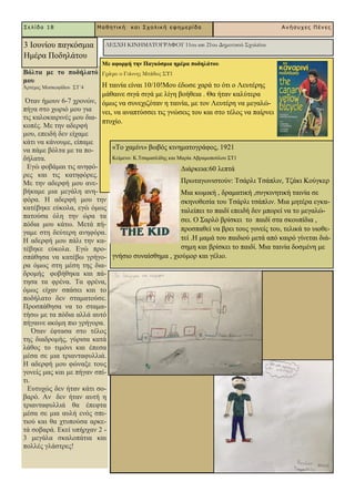 Βόιηα κε ην πνδήιαηό
κνπ
Άξηεκηο Μνζθνθίδνπ ΢Σ΄4
Όηαλ ήκνπλ 6-7 ρξνλώλ,
πήγα ζην ρσξηό κνπ γηα
ηηο θαινθαηξηλέο κνπ δηα-
θνπέο. Με ηελ αδεξθή
κνπ, επεηδή δελ είρακε
θάηη λα θάλνπκε, είπακε
λα πάκε βόιηα κε ηα πν-
δήιαηα.
Δγώ θνβάκαη ηηο αλεθό-
ξεο θαη ηηο θαηεθόξεο.
Με ηελ αδεξθή κνπ αλε-
βήθακε κηα κεγάιε αλε-
θόξα. Ζ αδεξθή κνπ ηελ
θαηέβεθε εύθνια, εγώ όκσο
παηνύζα όιε ηελ ώξα ηα
πόδηα κνπ θάησ. Μεηά πή-
γακε ζηε δεύηεξε αλεθόξα.
Ζ αδεξθή κνπ πάιη ηελ θα-
ηέβεθε εύθνια. Δγώ πξν-
ζπάζεζα λα θαηέβσ γξήγν-
ξα όκσο ζηε κέζε ηεο δηα-
δξνκήο θνβήζεθα θαη πά-
ηεζα ηα θξέλα. Σα θξέλα,
όκσο είραλ ζπάζεη θαη ην
πνδήιαην δελ ζηακαηνύζε.
Πξνζπάζεζα λα ην ζηακα-
ηήζσ κε ηα πόδηα αιιά απηό
πήγαηλε αθόκε πην γξήγνξα.
Όηαλ έθηαζα ζην ηέινο
ηεο δηαδξνκήο, γύξηζα θαηά
ιάζνο ην ηηκόλη θαη έπεζα
κέζα ζε κηα ηξηαληαθπιιηά.
Ζ αδεξθή κνπ θώλαμε ηνπο
γνλείο καο θαη κε πήγαλ ζπί-
ηη.
Δπηπρώο δελ ήηαλ θάηη ζν-
βαξό. Αλ δελ ήηαλ απηή ε
ηξηαληαθπιιηά ζα έπεθηα
κέζα ζε κηα απιή ελόο ζπη-
ηηνύ θαη ζα ρηππνύζα αξθε-
ηά ζνβαξά. Δθεί ππήξραλ 2 -
3 κεγάια ζθαινπάηηα θαη
πνιιέο γιάζηξεο!
Σελίδα 18 Μαθηηική και Στολική εθημερίδα Ανήζστες Πένες
3 Ηνπλίνπ παγθόζκηα
Ζκέξα Πνδειάηνπ
ΛΕΣΧΗ ΚΙΝΗΜΑΤΟΓΡΑΦΟΥ 11ου και 21ου Δημοτικού Σχολείου
Με αθνξκή ηελ Παγθόζκηα εκέξα πνδειάηνπ
Γράφει ο Γιάννης Μπάδος ΣΤ1
Ζ ηαηλία είλαη 10/10!Μνπ έδσζε ραξά ην όηη ν Λεπηέξεο
κάζαηλε ζηγά ζηγά κε ιίγε βνήζεηα . Θα ήηαλ θαιύηεξα
όκσο λα ζπλερηδόηαλ ε ηαηλία, κε ηνλ Λεπηέξε λα κεγαιώ-
λεη, λα αλαπηύζζεη ηηο γλώζεηο ηνπ θαη ζην ηέινο λα παίξλεη
πηπρίν.
«Σν ρακίλη» βσβόο θηλεκαηνγξάθνο, 1921
Κείκελν: Κ.Σζακαζιίδεο θαη Μαξία Αβξακνπνύινπ ΢Σ1
Γηάξθεηα:60 ιεπηά
Πξσηαγσληζηνύλ: Σζάξιη Σζάπιηλ, Σδάθη Κνύγθεξ
Μηα θσκηθή , δξακαηηθή ,ζπγθηλεηηθή ηαηλία ζε
ζθελνζεζία ηνπ Σζάξιη ηζάπιηλ. Μηα κεηέξα εγθα-
ηαιείπεη ην παηδί επεηδή δελ κπνξεί λα ην κεγαιώ-
ζεη. Ο ΢αξιό βξίζθεη ην παηδί ζηα ζθνππίδηα ,
πξνζπαζεί λα βξεη ηνπο γνλείο ηνπ, ηειηθά ην πηνζε-
ηεί .Ζ κακά ηνπ παηδηνύ κεηά από θαηξό γίλεηαη δηά-
ζεκε θαη βξίζθεη ην παηδί. Μηα ηαηλία δνζκέλε κε
γλήζην ζπλαίζζεκα , ρηνύκνξ θαη γέιην.
 