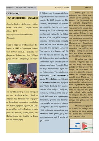 ΔΝΑΓΙΑΦΟΡΔΣΙΚΟ ΢ΥΟΛΔΙΟ
Υξηζηίλα-Δηξήλε Κνδαληώηε, Μειηζ-
ζάλζε Σαληαιίδνπ Μαξία-Γεσξγία
Γάγθα ΢Σ΄3
Πεγέο:΢ρνιηθόΒηβιίν,Slideshare.net
Wikipedia
Μεηά ηε ιήμε ηνπ Β’ Παγθνζκίνπ Πν-
ιέκνπ, ην 1947, ν Οξγαληζκόο Ζλσκέ-
λσλ Δζλώλ (Ο.Ζ.Δ.) αλέιαβε ηνλ
έιεγρν ηεο Παιαηζηίλεο. ΢ηηο 29 Ννεκ-
βξίνπ ηνπ 1947 απνθαζίδεη λα δηαηξέ-
ζεη ηελ Παιαηζηίλε ζε έλα Ηζξαειηλό
θαη έλα Αξαβηθό θξάηνο. Καηά ηε
δηάξθεηα ηνπ πνιέκνπ ησλ 6 εκεξώλ,
νη Ηζξαειηλνί ζηξαηηώηεο θαηέβαιαλ
ηελ Γπηηθή όρζε ηνπ Ηνξδάλε, ηε ισξί-
δα ηεο γάδαο, ην όξνο ΢ηλά θαη ηα πςώ-
καηα ηεο Γθνιάλ, εθηνπίδνληαο ηνπο
Παιαηζηίληνπο ζηε ισξίδα ηεο Γάδαο
θαη ηελ Γπηηθή όρζε.
Ο Πόιεκνο ησλ 6 εκεξώλ έιεμε κε
ππεξδηπιαζηαζκό ησλ εδαθώλ ηνπ
Ηζξαήι. Σν 1993 Ηζξαήι θαη Πα-
ιαηζηίλε, απνθάζηζαλ λα δώζνπλ
κηα επθαηξία Δηξήλεο ζηε Μέζε
Αλαηνιή. Σν 2005 ην Ηζξαήι απν-
ζύξζεθε από ηε ισξίδα ηεο Γάδαο,
δίλνληαο ηέινο ζε ζρεδόλ ηέζζεξεηο
δεθαεηίεο ζηξαηησηηθήο θαηνρήο.
Μέζα απ’ ηελ θαθία θαη ηελ έρζξα
θύηξσζε έλα παξάμελν ινπινύδη.
Έλα ζρνιείν ιίγν δηαθνξεηηθό. ΢ε
απηό ην ζρνιείν θνηηνύλ καδί παη-
δηά Παιαηζηηλίσλ θαη Ηζξαειηηώλ.
Πηζαλόηαηα έρεηε αθνύζεη γηα ηνλ
πόιεκν ζηελ Μέζε Αλαηνιή. Υξό-
ληα ηώξα ζθνηώλνληαη Ηζξαειίηεο
θαη Παιαηζηίληνη. Σν ζρνιείν απηό
νλνκάδεηαη ΋Α΢Η ΔΙΡΉΝΗ΢ ή
αιιηώο Neveshalom ζηα Δβξατθά
θαη Wahatal–Salam ζηα Αξαβηθά.
΢ηελ Όαζε Δηξήλεο δελ απαζρν-
ινύληαη κόλν καζεηέο, καζήηξηεο,
δάζθαινη, δαζθάιεο αιιά θαη αξ-
θεηνί άλζξσπνη πνπ πξνζθέξνπλ
εζεινληηθή εξγαζία θαη πξνέξρν-
ληαη από όια ηα κέξε ηνπ θόζκνπ.
΢ην ζρνιείν , ην νπνίν ηδξύζεθε ην
1980, γξάθνληαη πεξηζζόηεξν από
300 παηδηά θάζε ρξόλν , κε ειηθίεο
πνπ θπκαίλνληαη από 3 κελώλ κέ-
ρξη 12 εηώλ.
Παξάιιεια κε ηα
καζήκαηα κπνξνύλ λα αζρν-
ιεζνύλ κε ηελ κνπζηθή , ην
ζέαηξν , ηε δσγξαθηθή θαη
ηε δηήγεζε παξακπζηώλ.
Όια απηά γίλνληαη αθνξκή
γηα επηθνηλσλία κεηαμύ παη-
δηώλ από δηαθνξεηηθέο εζλη-
θέο νκάδεο. Πξάγκα όρη θαη
ηόζν απιό αλ ζθεθηεί θαλείο
ηελ θαηάζηαζε πνπ επηθξα-
ηεί κεηαμύ Ηζξαειηηώλ θαη
Παιαηζηηλίσλ. Παξάιιεια
από ην 1979 νξγαλώλνληαη
ζεκηλάξηα γηα εθήβνπο θαη
έθεβεο , θαζώο θαη γηα ελή-
ιηθεο πνπ ζέινπλ λα κάζνπλ
κα ζπλππάξρνπλ εηξεληθά.
Ζ γλώκε καο είλαη
όηη απηό ην ζρνιείν έρεη θά-
λεη κηα αξρή ζηελ εηξήλε
κεηαμύ ησλ δύν θξαηώλ. Θέ-
ινπκε λα πηζηεύνπκε όηη
όηαλ απηά ηα παηδηά ελειηθη-
σζνύλ, ζα ππάξρεη εηξήλε
κεηαμύ ηνπο. Όκσο γηα λα
έξζεη πην γξήγνξα, λνκίδνπ-
κε, όηη πξέπεη λα δεκηνπξγε-
ζνύλ πεξηζζόηεξα ζρνιεία
ζαλ θη απηό. Αλ δελ ππήξρε
απηό ην ζρνιείν, ζα ήηαλ
πνιύ πηζαλό, αζώα παηδηά
λα έπαηξλαλ ην ιάζνο παξά-
δεηγκα θαη λα ζπλέρηδαλ ηνλ
πόιεκν ζηα ρξόληα πνπ ζα
αθνινπζήζνπλ.
Θεσξνύκε επράξηζην
ην γεγνλόο όηη ππάξρεη απηό
ην ζρνιείν ην νπνίν κπνξεί
λα ζώζεη ηελ θαηάζηαζε
πνπ επηθξαηεί ηώξα.
Μαθηηική και Στολική εθημερίδα Ανήζστες Πένες Σελίδα 3
Ο Κόζκνο ...
 