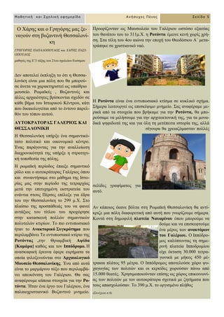 Μαθηηική και Στολική εθημερίδα Ανήζστες Πένες Σελίδα 5
O Υάξεο θαη ν Γξεγόξεο καο με-
λαγνύλ ζηε βπδαληηλή Θεζζαινλί-
θε
ΓΡΗΓΟΡΗ΢ ΠΑΠΑΓΟΠΟΤΛΟ΢ θαη ΥΑΡΗ΢ ΠΑ΢Ι-
ΟΠΟΤΛΟ΢
καζεηέο ηεο Δ’3 ηάμεο ηνπ 21νπ ζρνιείνπ Δπόζκνπ
Γελ απνηειεί έθπιεμε ην όηη ε Θεζζα-
ινλίθε είλαη κηα πόιε πνπ ζα κπνξνύ-
ζε άλεηα λα ραξαθηεξηζηεί σο ππαίζξην
κνπζείν. Ρσκατθέο , Βπδαληηλέο θαη
άιιεο αξραηόηεηεο βξίζθνληαη ζρεδόλ ζε
θάζε βήκα ηνπ Ηζηνξηθνύ Κέληξνπ, θάηη
πνπ δηθαηνινγείηαη από ην έληνλν παξει-
ζόλ ηνπ ηόπνπ απηνύ.
ΑΤΣΟΚΡΑΣΟΡΑ΢ ΓΑΛΔΡΙΟ΢ ΚΑΙ
ΘΔ΢΢ΑΛΟΝΙΚΗ
Ζ Θεζζαινλίθε ππήξμε έλα ζεκαληηθό-
ηαην πνιηηηθό θαη νηθνλνκηθό θέληξν.
Έλαο παξάγνληαο γηα ηελ αλαιινίσηε
δηαρξνληθόηεηά ηεο ππήξμε ε ζηξαηεγη-
θή ηνπνζεζία ηεο πόιεο.
Ζ ξσκατθή πεξίνδνο έπαημε ζεκαληηθό
ξόιν θαη ν απηνθξάηνξαο Γαιέξηνο όπνπ
θαη ζπλαληήζακε ζην κάζεκα ηεο Ηζην-
ξίαο καο ζηελ πεξίνδν ηεο ηεηξαξρίαο
κεηά ηελ επηηπρεκέλε εθζηξαηεία ηνπ
ελάληηα ζηνπο Πέξζεο επέιεμε γηα έδξα
ηνπ ηελ Θεζζαινλίθε ην 299 κ.Υ. ΢ην
πιαίζην ηεο πξνζπάζεηάο ηνπ λα θαλεί
αληάμηνο ηνπ ηίηινπ ηνπ πξνρώξεζε
ζηελ θαηαζθεπή πνιιώλ ζεκαληηθώλ
πνιπηειώλ θηηξίσλ. Σν πην εληππσζηαθό
ήηαλ ην Αλαθηνξηθό ΢πγθξόηεκα πνπ
πεξηιακβάλεη Σν εληππσζηαθό θηίξην ηεο
Ρνηόληαο ,ηελ Θξηακβηθή Αςίδα
{Κακάξα} θαζώο θαη ηνλ Ιππόδξνκν. Ζ
αλαζθαθηθή έξεπλα έθεξε επξήκαηα ηα
νπνία θηινμελνύληαη ζην Αξραηνινγηθό
Μνπζείν Θεζζαινλίθεο. Έλα από απηά
είλαη ην καξκάξηλν ηόμν πνπ πεξηιακβά-
λεη απεηθόληζε ηνπ Γαιέξηνπ. Θα ζαο
αλαθέξνπκε θάπνηα ζηνηρεία γηα ηελ Ρν-
ηόληα. Ήηαλ έλα έξγν ηνπ Γαιέξηνπ, έλα
παιαηνρξηζηηαληθό Βπδαληηλό κλεκείν.
Πξννξίδνληαλ σο Μαπζσιείν ηνπ Γαιέξηνπ σζηόζν εμαηηίαο
ηνπ ζαλάηνπ ηνπ ην 311κ.Υ. ε Ρνηόληα έκεηλε θελή ρσξίο ρξή-
ζε. ΢ηα ηέιε ηνπ 4νπ αηώλα ηελ επνρή ηνπ Θενδόζηνπ Α΄ κεηα-
ηξάπεθε ζε ρξηζηηαληθό λαό.
Ζ Ρνηόληα είλαη έλα εληππσζηαθό θηίζκα ζε θπθιηθό ζρήκα.
΢ήκεξα ιεηηνπξγεί σο επηζθέςηκν κλεκείν. ΢αο αλαθέξακε κε-
ξηθά από ηα ζηνηρεία πνπ βξήθακε γηα ηελ Ρνηόληα, ζα κπν-
ξνύζακε λα κηιήζνπκε γηα ηελ αξρηηεθηνληθή ηεο, γηα ηα κνλα-
δηθά ςεθηδσηά ηεο θαη γηα όιε ηε κεηέπεηηα ηζηνξία ηεο, αιιά
ζίγνπξα ζα ρξεηαδόκαζηαλ πνιιέο
ζειίδεο γξαςίκαηνο γηα
απηό.
Αλ θάπνηνο έθαλε βόιηα ζηε Ρσκατθή Θεζζαινλίθε ζα αληί-
θξηδε κηα πόιε δηαθνξεηηθή από απηή πνπ γλσξίδνπκε ζήκεξα.
Κνληά ζηε δεκνθηιή πιαηεία Ναπαξίλνπ όπνπ κπνξνύκε λα
δνύκε θαη λα επηζθεθηνύκε
έλα κέξνο ησλ αλαθηόξσλ
ηνπ Γαιέξηνπ. Ο Ηππόδξν-
κνο θαιύπηνληαο ηε ζεκε-
ξηλή πιαηεία Ηππνδξνκίνπ
είρε έθηαζε 30.000 ηεηξα-
γσληθά κε κήθνο 450 κέ-
ηξαθαη πιάηνο 95 κέηξα. Ο Ηππόδξνκνο απνηεινύζε ρώξν ςπ-
ραγσγίαο ησλ πνιηηώλ θαη νη θεξθίδεο ρσξνύζαλ πάλσ από
15.000 ζεαηέο. Υξεζηκνπνηνύληαλ επίζεο σο ρώξνο επηθνηλσλί-
αο ησλ πνιηηώλ κε ηνλ απηνθξάηνξα ζρεηηθά κε δεηήκαηα πνπ
ηνπο απαζρνινύζαλ. Σν 390 κ.Υ. ην νξγηζκέλν πιήζνο
(΢πλέρεηα ζ.6)
 