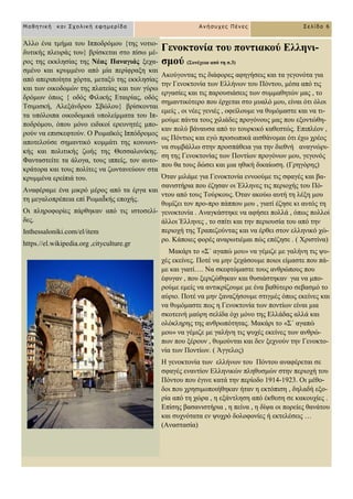 Γελνθηνλία ηνπ πνληηαθνύ Διιελη-
ζκνύ (΢πλέρεηα από ηε ζ.3)
Αθνύγνληαο ηηο δηάθνξεο αθεγήζεηο θαη ηα γεγνλόηα γηα
ηελ Γελνθηνλία ησλ Διιήλσλ ηνπ Πόληνπ, κέζα από ηηο
εξγαζίεο θαη ηηο παξνπζηάζεηο ησλ ζπκκαζεηώλ καο , ην
ζεκαληηθόηεξν πνπ έξρεηαη ζην κπαιό κνπ, είλαη όηη όινη
εκείο , νη λέεο γεληέο , νθείινπκε λα ζπκόκαζηε θαη λα ηη-
κνύκε πάληα ηνπο ρηιηάδεο πξνγόλνπο καο πνπ εμνληώζε-
θαλ πνιύ βάλαπζα από ην ηνπξθηθό θαζεζηώο. Δπηπιένλ ,
σο Πόληηνο θαη εγώ πξνζσπηθά αηζζάλνκαη όηη έρσ ρξένο
λα ζπκβάιισ ζηελ πξνζπάζεηα γηα ηελ δηεζλή αλαγλώξη-
ζε ηεο Γελνθηνλίαο ησλ Πνληίσλ πξνγόλσλ κνπ, γεγνλόο
πνπ ζα ηνπο δώζεη θαη κηα εζηθή δηθαίσζε. (Γξεγόξεο)
Όηαλ κηιάκε γηα Γελνθηνλία ελλννύκε ηηο ζθαγέο θαη βα-
ζαληζηήξηα πνπ έδεζαλ νη Έιιελεο ηηο πεξηνρήο ηνπ Πό-
ληνπ από ηνπο Σνύξθνπο. Όηαλ αθνύσ απηή ηε ιέμε κνπ
ζπκίδεη ηνλ πξν-πξν πάππνπ κνπ , γηαηί έδεζε θη απηόο ηε
γελνθηνλία . Αλαγθάζηεθε λα αθήζεη πνιιά , όπσο πνιινί
άιινη Έιιελεο , ην ζπίηη θαη ηελ πεξηνπζία ηνπ από ηελ
πεξηνρή ηεο Σξαπεδνύληαο θαη λα έξζεη ζηνλ ειιεληθό ρώ-
ξν. Κάπνηεο θνξέο αλαξσηηέκαη πώο επέδεζε . ( Υξηζηίλα)
Μαθάξη ην «΢΄ αγαπώ κνπ» λα γέκηδε κε γαιήλε ηηο ςπ-
ρέο εθείλεο. Πνηέ λα κελ μεράζνπκε πνηνη είκαζηε πνπ πά-
κε θαη γηαηί…. Να ζθεθηόκαζηε ηνπο αλζξώπνπο πνπ
έθπγαλ , πνπ μεξηδώζεθαλ θαη ζπζηάζηεθαλ γηα λα κπν-
ξνύκε εκείο λα αληηθξίδνπκε κε έλα βαζύηεξν ζεβαζκό ην
αύξην. Πνηέ λα κελ μαλαδήζνπκε ζηηγκέο όπσο εθείλεο θαη
λα ζπκόκαζηε πσο ε Γελνθηνλία ησλ πνληίσλ είλαη κηα
ζθνηεηλή καύξε ζειίδα όρη κόλν ηεο Διιάδαο αιιά θαη
νιόθιεξεο ηεο αλζξσπόηεηαο. Μαθάξη ην «΢΄ αγαπώ
κνπ» λα γέκηδε κε γαιήλε ηηο ςπρέο εθείλεο ησλ αλζξώ-
πσλ πνπ μέξνπλ , ζπκνύληαη θαη δελ μερλνύλ ηελ Γελνθην-
λία ησλ Πνληίσλ. ( Άγγεινο)
Ζ γελνθηνλία ησλ ειιήλσλ ηνπ Πόληνπ αλαθέξεηαη ζε
ζθαγέο ελαληίνλ Διιεληθώλ πιεζπζκώλ ζηελ πεξηνρή ηνπ
Πόληνπ πνπ έγηλε θαηά ηελ πεξίνδν 1914-1923. Οη κέζν-
δνη πνπ ρξεζηκνπνηήζεθαλ ήηαλ ε εθηόπηζε , δειαδή εμν-
ξία από ηε ρώξα , ε εμάληιεζε από έθζεζε ζε θαθνπρίεο .
Δπίζεο βαζαληζηήξηα , ε πείλα , ε δίςα νη πνξείεο ζαλάηνπ
θαη ζπρλόηαηα ελ ςπρξό δνινθνλίεο ή εθηειέζεηο …
(Αλαζηαζία)
Μαθηηική και Στολική εθημερίδα Ανήζστες Πένες Σελίδα 6
Άιιν έλα ηκήκα ηνπ Ηππνδξόκνπ {ηεο λνηην-
δπηηθήο πιεπξάο ηνπ} βξίζθεηαη ζην πίζσ κέ-
ξνο ηεο εθθιεζίαο ηεο Νέαο Παλαγηάο μερα-
ζκέλν θαη θξπκκέλν από κία πεξίθξαμε θαη
από απεξηπνίεηα ρόξηα, κεηαμύ ηεο εθθιεζίαο
θαη ησλ νηθνδνκώλ ηεο πιαηείαο θαη ησλ γύξσ
δξόκσλ όπσο { νδόο Φηιηθήο Δηαηξίαο, νδόο
Σζηκηζθή, Αιεμάλδξνπ ΢βώινπ} βξίζθνληαη
ηα ππόινηπα νηθνδνκηθά ππνιείκκαηα ηνπ Ηπ-
πνδξόκνπ, όπνπ κόλν εηδηθνί εξεπλεηέο κπν-
ξνύλ λα επηζθεθηνύλ. Ο Ρσκατθόο Ηππόδξνκνο
απνηεινύζε ζεκαληηθό θνκκάηη ηεο θνηλσλη-
θήο θαη πνιηηηθήο δσήο ηεο Θεζζαινλίθεο.
Φαληαζηείηε ηα άινγα, ηνπο ηππείο, ηνλ απην-
θξάηνξα θαη ηνπο πνιίηεο λα δσληαλεύνπλ ζηα
θξπκκέλα εξείπηά ηνπ.
Αλαθέξακε έλα κηθξό κέξνο από ηα έξγα θαη
ηε κεγαινπξέπεηα επί ΡσκαΨθήο επνρήο.
Οη πιεξνθνξίεο πάξζεθαλ από ηηο ηζηνζειί-
δεο.
Inthessaloniki.com/el/item
https.//el.wikipedia.org ,cityculture.gr
 