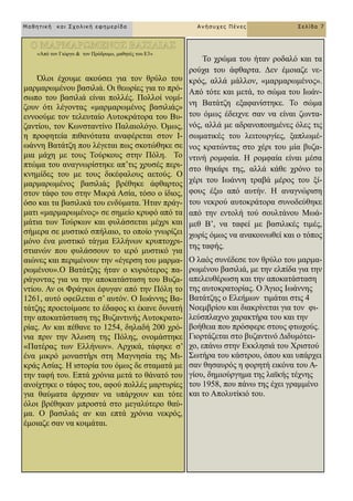 Μαθηηική και Στολική εθημερίδα Ανήζστες Πένες Σελίδα 7
«Από ηνλ Γηώξγν & ηνλ Πξόδξνκν, καζεηέο ηνπ Δ3»
Όινη έρνπκε αθνύζεη γηα ηνλ ζξύιν ηνπ
καξκαξσκέλνπ βαζηιηά. Οη ζεσξίεο γηα ην πξό-
ζσπν ηνπ βαζηιηά είλαη πνιιέο. Πνιινί λνκί-
δνπλ όηη ιέγνληαο «καξκαξσκέλνο βαζηιηάο»
ελλννύκε ηνλ ηειεπηαίν Απηνθξάηνξα ηνπ Βπ-
δαληίνπ, ηνλ Κσλζηαληίλν Παιαηνιόγν. Όκσο,
ε πξνθεηεία πηζαλόηαηα αλαθέξεηαη ζηνλ Η-
σάλλε Βαηάηδε πνπ ιέγεηαη πσο ζθνηώζεθε ζε
κηα κάρε κε ηνπο Σνύξθνπο ζηελ Πόιε. Σν
πηώκα ηνπ αλαγλσξίζηεθε απ’ηηο ρξπζέο πεξη-
θλεκίδεο ηνπ κε ηνπο δηθέθαινπο αεηνύο. Ο
καξκαξσκέλνο βαζηιηάο βξέζεθε άθζαξηνο
ζηνλ ηάθν ηνπ ζηελ Μηθξά Αζία, ηόζν ν ίδηνο,
όζν θαη ηα βαζηιηθά ηνπ ελδύκαηα. Ήηαλ πξάγ-
καηη «καξκαξσκέλνο» ζε ζεκείν θξπθό από ηα
κάηηα ησλ Σνύξθσλ θαη θπιάζζεηαη κέρξη θαη
ζήκεξα ζε κπζηηθό ζπήιαην, ην νπνίν γλσξίδεη
κόλν έλα κπζηηθό ηάγκα Διιήλσλ θξππηνρξη-
ζηηαλώλ πνπ θπιάζζνπλ ην ηεξό κπζηηθό γηα
αηώλεο θαη πεξηκέλνπλ ηελ «έγεξζε ηνπ καξκα-
ξσκέλνπ».Ο Βαηάηδεο ήηαλ ν θπξηόηεξνο πα-
ξάγνληαο γηα λα ηελ απνθαηάζηαζε ηνπ Βπδα-
ληίνπ. Αλ νη Φξάγθνη έθπγαλ από ηελ Πόιε ην
1261, απηό νθείιεηαη ζ’ απηόλ. Ο Ησάλλεο Βα-
ηάηδεο πξνεηνίκαζε ην έδαθνο θη έθαλε δπλαηή
ηελ απνθαηάζηαζε ηεο Βπδαληηλήο Απηνθξαην-
ξίαο. Αλ θαη πέζαλε ην 1254, δειαδή 200 ρξό-
ληα πξηλ ηελ Άισζε ηεο Πόιεο, νλνκάζηεθε
«Παηέξαο ησλ Διιήλσλ». Αξρηθά, ηάθεθε ζ’
έλα κηθξό κνλαζηήξη ζηε Μαγλεζία ηεο Μη-
θξάο Αζίαο. Ζ ηζηνξία ηνπ όκσο δε ζηακαηά κε
ηελ ηαθή ηνπ. Δπηά ρξόληα κεηά ην ζάλαηό ηνπ
αλνίρηεθε ν ηάθνο ηνπ, αθνύ πνιιέο καξηπξίεο
γηα ζαύκαηα άξρηζαλ λα ππάξρνπλ θαη ηόηε
όινη βξέζεθαλ κπξνζηά ζην κεγαιύηεξν ζαύ-
κα. Ο βαζηιηάο αλ θαη επηά ρξόληα λεθξόο,
έκνηαδε ζαλ λα θνηκάηαη.
Σν ρξώκα ηνπ ήηαλ ξνδαιό θαη ηα
ξνύρα ηνπ άθζαξηα. Γελ έκνηαδε λε-
θξόο, αιιά κάιινλ, «καξκαξσκέλνο».
Από ηόηε θαη κεηά, ην ζώκα ηνπ Ησάλ-
λε Βαηάηδε εμαθαλίζηεθε. Σν ζώκα
ηνπ όκσο έδεηρλε ζαλ λα είλαη δσληα-
λόο, αιιά κε αδξαλνπνηεκέλεο όιεο ηηο
ζσκαηηθέο ηνπ ιεηηνπξγίεο, μαπισκέ-
λνο θξαηώληαο ζην ρέξη ηνπ κία βπδα-
ληηλή ξνκθαία. Ζ ξνκθαία είλαη κέζα
ζην ζεθάξη ηεο, αιιά θάζε ρξόλν ην
ρέξη ηνπ Ησάλλε ηξαβά κέξνο ηνπ μί-
θνπο έμσ από απηήλ. Ζ αλαγλώξηζε
ηνπ λεθξνύ απηνθξάηνξα ζπλνδεύζεθε
από ηελ εληνιή ηνύ ζνπιηάλνπ Μσά-
κεζ Β’, λα ηαθεί κε βαζηιηθέο ηηκέο,
ρσξίο όκσο λα αλαθνηλσζεί θαη ν ηόπνο
ηεο ηαθήο.
Ο ιαόο ζπλέδεζε ηνλ ζξύιν ηνπ καξκα-
ξσκέλνπ βαζηιηά, κε ηελ ειπίδα γηα ηελ
απειεπζέξσζε θαη ηελ απνθαηάζηαζε
ηεο απηνθξαηνξίαο. Ο Άγηνο Ησάλλεο
Βαηάηδεο ν Διεήκσλ ηηκάηαη ζηηο 4
Ννεκβξίνπ θαη δηαθξίλεηαη γηα ηνλ θη-
ιεύζπιαρλν ραξαθηήξα ηνπ θαη ηελ
βνήζεηα πνπ πξόζθεξε ζηνπο θησρνύο.
Γηνξηάδεηαη ζην βπδαληηλό Γηδπκόηεη-
ρν, επάλσ ζηελ Δθθιεζηά ηνπ Υξηζηνύ
΢σηήξα ηνπ θάζηξνπ, όπνπ θαη ππάξρεη
ζαλ ζεζαπξόο ε θνξεηή εηθόλα ηνπ Α-
γίνπ, δεκηνύξγεκα ηεο ιατθήο ηέρλεο
ηνπ 1958, πνπ πάλσ ηεο έρεη γξακκέλν
θαη ην Απνιπηίθηό ηνπ.
 