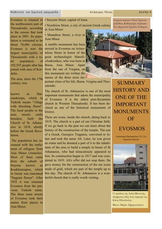 Evosmos is situated in
the northwestern part of
Thessaloniki, according
to the census that took
place in 2001. Its popu-
lation is estimated to be
about 74,686 citizens.
Evosmos is now the
largest municipality of
Thessaloniki with a to-
tal population of
102,555 people after has
joined with area of Kor-
delio.
The area, since the 17th
century, was
known as Har-
mankioipu, which in
Turkish means "village
with threshing floors".
The local people in the
area, mostly cattle
breeders, built the
Church of St. Athana-
sios in 1818, shortly
before the Greek Revo-
lution.
The population has in-
creased with the settle-
ment of refugees from
Asia Minor (Anatolia).
Most of them came
from the suburb of
Smyrna known as
Koukloutzapou, which
in Greek was translated
"fragrant flower". After
1955 it was renamed
Evosmos from the pre-
vious Turkish name.
The three main streets
of Evosmos took their
names from places in
Asia Minor.
• Smyrnis Street, capital of Ionia
• Nymfeiou Street, a city of ancient Greek colony
in Asia Minor
• Meandrou Street, a river in
Asia Minor
A marble monument has been
erected in Evosmos on Aristo-
telous Street in honor of the
great archaeologist Manoli-
sAndronikos, who was born in
Bursa, Asia Minor. Apart
from the sun of Vergina, on
this monument are written the
names of the three most im-
portant cities of his life, Bursa, Vergina and Thes-
saloniki.
The church of St. Athanasios is one of the most
important monuments that adorn the municipality
of Evosmos. It is the oldest post-Byzantine
church in Western Thessaloniki. It has been de-
clared as one of the historical monuments of
Greece.
There are icons, inside the church, dating back to
1819. The church is a part of our Christian faith.
If we go back to the past we can learn about the
history of the construction of the temple. The son
of a Greek, Georgios Traganos, converted to Is-
lam and took the name Ali. Later, he was given
an estate and he donated a part of it to the inhabi-
tants of the area to build a temple in honor of St
Athanasios, who had miraculously appeared to
him. Its construction began in 1817 and was com-
pleted in 1819. Ali's offer did not stop there. He
gave money for the construction of the ten icons
made of gold, which are part of the temple up to
this day. The church of St. Athanasios is a won-
derful church that is really worth visiting.
SUMMARY
HISTORY AND
ONE OF THE
IMPORTANT
MONUMENTS
OF
EVOSMOS
Αλαζηαζία Παζηνπνύινπ Δ3, 21ν
Γεκνηηθό ΢ρνιείν
Μαθηηική και Στολική εθημερίδα Ανήζστες Πένες Σελίδα 9
Αγγλικό κείμενο: Τάνια Τριαντα-
φυλλίδου ,Καθηγήτρια Αγγλικών
21ο Δημοτικό Σχολείο Ευόσμου
Ο τρούλος της Αγίας Φωτεινής,
σύγχρονος ναός στην περιοχή της
Κάτω Ηλιούπολης
Φωτο: Μαρία Αβραμοπούλου
 