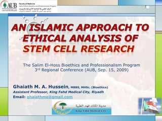 The Salim El-Hoss Bioethics and Professionalism Program
          3rd Regional Conference (AUB, Sep. 15, 2009)



Ghaiath M. A. Hussein, MBBS, MHSc. (Bioethics)
Assistant Professor, King Fahd Medical City, Riyadh
Email: ghaiathme@gmail.com

                                 LOGO
 