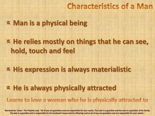 Characteristics of a Man Man is a physical beingHe relies mostly on things that he can see, hold, touch and feel His expression is always materialistic He is always physically attractedLearns to love a woman who he is physically attracted toNarrated Ibn'Umar : The Prophet said, "All of you are guardians and are responsible for your wards. The ruler is a guardian and the man is a guardian of his family; the lady is a guardian and is responsible for her husband's house and his offspring; and so all of you are guardians and are responsible for your wards." 