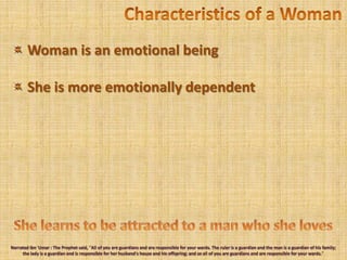 Characteristics of a Woman Woman is an emotional beingShe is more emotionally dependentShe learns to be attracted to a man who she lovesNarrated Ibn'Umar : The Prophet said, "All of you are guardians and are responsible for your wards. The ruler is a guardian and the man is a guardian of his family; the lady is a guardian and is responsible for her husband's house and his offspring; and so all of you are guardians and are responsible for your wards." 