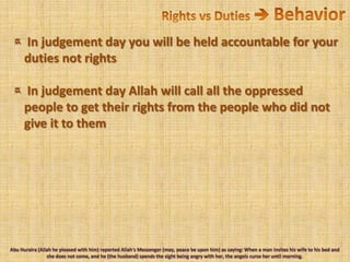 Rights vs Duties  Behavior In judgement day you will be held accountable for your duties not rights In judgement day Allah will call all the oppressed people to get their rights from the people who did not give it to themAbu Huraira (Allah he pleased with him) reported Allah's Messenger (may, peace be upon him) as saying: When a man invites his wife to his bed and she does not come, and he (the husband) spends the sight being angry with her, the angels curse her until morning.