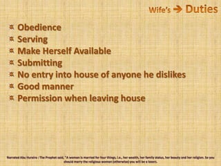 Wife’s  Duties Obedience Serving Make Herself Available Submitting No entry into house of anyone he dislikes Good manner Permission when leaving houseNarrated Abu Huraira : The Prophet said, "A woman is married for four things, i.e., her wealth, her family status, her beauty and her religion. So you should marry the religious woman (otherwise) you will be a losers. 