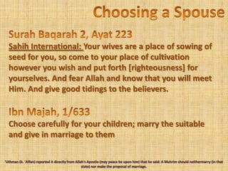 Choosing a SpouseSurah Baqarah 2, Ayat 223Sahih International: Your wives are a place of sowing of seed for you, so come to your place of cultivation however you wish and put forth [righteousness] for yourselves. And fear Allah and know that you will meet Him. And give good tidings to the believers.IbnMajah, 1/633Choose carefully for your children; marry the suitable and give in marriage to them'Uthman (b. 'Affan) reported it directly from Allah's Apostle (may peace be upon him) that he said: A Muhrim should neithermarry (in that state) nor make the proposal of marriage.