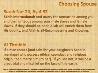 Choosing SpouseSurah Nur 24, Ayat 32SahihInternational: And marry the unmarried among you and the righteous among your male slaves and female slaves. If they should be poor, Allah will enrich them from His bounty, and Allah is all-Encompassing and Knowing.Al-TirmidhiIf a man comes [and asks for your daughter’s hand in marriage] who possess ethical cponduct and religious origin, then marry him [to her].  If you do not, it will be a great trial and mischief on the face of the earth.'Uqba b. 'Amir said on the pulpit that Allah's Messenger (may peace be upon him) said: A believer is the brother of a believer, so it is not lawful for a believer to outbid his brother, and he should not propose an engagement when his brother has thus proposed until he gives it up.