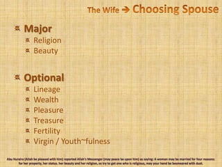 The Wife  Choosing Spouse Major Religion Beauty Optional Lineage Wealth Pleasure Treasure Fertility Virgin / Youth~fulnessAbu Huraira (Allah be pleased with him) reported Allah's Messenger (may peace be upon him) as saying: A woman may be married for four reasons: for her property, her status. her beauty and her religion, so try to get one who is religious, may your hand be besmeared with dust.