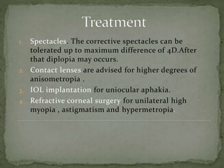 1. Spectacles. The corrective spectacles can be
tolerated up to maximum difference of 4D.After
that diplopia may occurs.
2. Contact lenses are advised for higher degrees of
anisometropia .
3. IOL implantation for uniocular aphakia.
4. Refractive corneal surgery for unilateral high
myopia , astigmatism and hypermetropia.
 