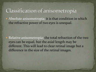  Absolute anisometropia; it is that condition in which
the refractive power of two eyes is unequal.
 Relative anisometropia; the total refraction of the two
eyes can be equal, but the axial length may be
different. This will lead to clear retinal image but a
difference in the size of the retinal images.
 