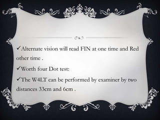 Alternate vision will read FIN at one time and Red
other time .
Worth four Dot test:
The W4LT can be performed by examiner by two
distances 33cm and 6cm .
 