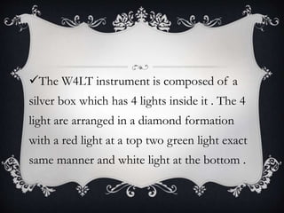 The W4LT instrument is composed of a
silver box which has 4 lights inside it . The 4
light are arranged in a diamond formation
with a red light at a top two green light exact
same manner and white light at the bottom .
 