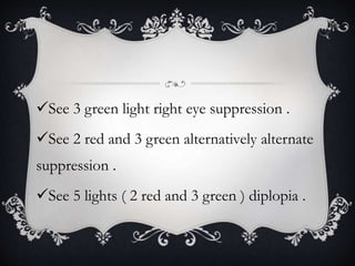See 3 green light right eye suppression .
See 2 red and 3 green alternatively alternate
suppression .
See 5 lights ( 2 red and 3 green ) diplopia .
 