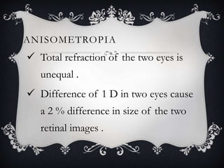 ANISOMETROPIA
 Total refraction of the two eyes is
unequal .
 Difference of 1 D in two eyes cause
a 2 % difference in size of the two
retinal images .
 