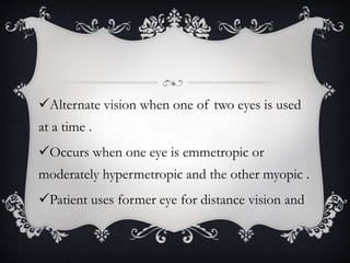 Alternate vision when one of two eyes is used
at a time .
Occurs when one eye is emmetropic or
moderately hypermetropic and the other myopic .
Patient uses former eye for distance vision and
 