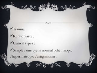 Trauma
Keratoplasty .
Clinical types :
Simple : one eye is normal other mopic
/hypermatropic /astigmatism .
 