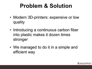 • Modern 3D-printers: expensive or low
quality
• Introducing a continuous carbon fiber
into plastic makes it dozen times
stronger
• We managed to do it in a simple and
efficient way
Problem & Solution
 