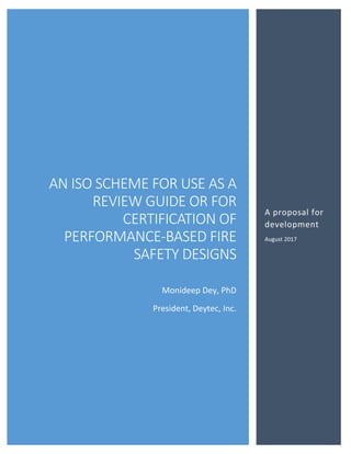 AN ISO SCHEME FOR USE AS A
REVIEW GUIDE OR FOR
CERTIFICATION OF
PERFORMANCE-BASED FIRE
SAFETY DESIGNS
Monideep Dey, PhD
President, Deytec, Inc.
A proposal for
development
August 2017
 