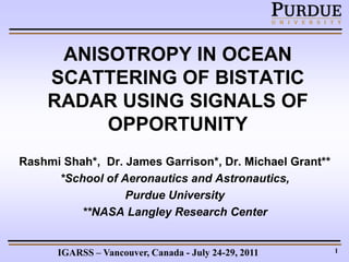 ANISOTROPY IN OCEAN
    SCATTERING OF BISTATIC
    RADAR USING SIGNALS OF
         OPPORTUNITY
Rashmi Shah*, Dr. James Garrison*, Dr. Michael Grant**
      *School of Aeronautics and Astronautics,
                  Purdue University
          **NASA Langley Research Center


      IGARSS – Vancouver, Canada - July 24-29, 2011      1
 