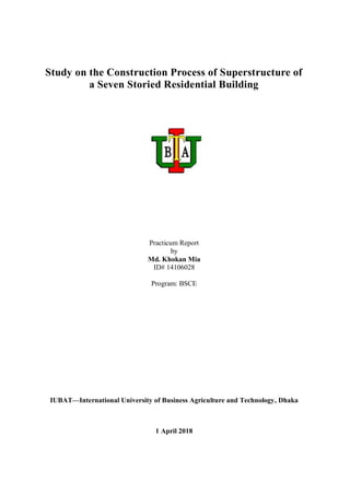 Study on the Construction Process of Superstructure of
a Seven Storied Residential Building
Practicum Report
by
Md. Khokan Mia
ID# 14106028
Program: BSCE
IUBAT—International University of Business Agriculture and Technology, Dhaka
1 April 2018
 
