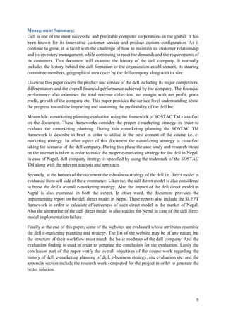 Management Summary:
Dell is one of the most successful and profitable computer corporations in the global. It has
been known for its innovative customer service and product custom configuration. As it
continue to grow, it is faced with the challenge of how to maintain its customer relationship
and its inventory management, while continuing to meet the demands and the requirements of
its customers. This document will examine the history of the dell company. It normally
includes the history behind the dell formation or the organization establishment, its steering
committee members, geographical area cover by the dell company along with its size.
Likewise this paper covers the product and service of the dell including its major competitors,
differentiators and the overall financial performance achieved by the company. The financial
performance also examines the total revenue collection, net margin with net profit, gross
profit, growth of the company etc. This paper provides the surface level understanding about
the progress toward the improving and sustaining the profitability of the dell Inc.
Meanwhile, e-marketing planning evaluation using the framework of SOSTAC TM classified
on the document. These frameworks consider the proper e-marketing strategy in order to
evaluate the e-marketing planning. During this e-marketing planning the SOSTAC TM
framework is describe in brief in order to utilise in the next context of the course i.e. emarketing strategy. In other aspect of this document the e-marketing strategy is classified
taking the scenario of the dell company. During this phase the case study and research based
on the internet is taken in order to make the proper e-marketing strategy for the dell in Nepal.
In case of Nepal, dell company strategy is specified by using the trademark of the SOSTAC
TM along with the relevant analysis and approach.
Secondly, at the bottom of the document the e-business strategy of the dell i.e. direct model is
evaluated from sell side of the e-commerce. Likewise, the dell direct model is also considered
to boost the dell’s overall e-marketing strategy. Also the impact of the dell direct model in
Nepal is also examined in both the aspect. In other word, the document provides the
implementing report on the dell direct model in Nepal. These reports also include the SLEPT
framework in order to calculate effectiveness of such direct model in the market of Nepal.
Also the alternative of the dell direct model is also studies for Nepal in case of the dell direct
model implementation failure.
Finally at the end of this paper, some of the websites are evaluated whose attributes resemble
the dell e-marketing planning and strategy. The list of the website may be of any nature but
the structure of their workflow must match the basic roadmap of the dell company. And the
evaluation finding is used in order to generate the conclusion for the evaluation. Lastly the
conclusion part of the paper verify the overall objectives of the course work regarding the
history of dell, e-marketing planning of dell, e-business strategy, site evaluation etc. and the
appendix section include the research work completed for the project in order to generate the
better solution.

9

 