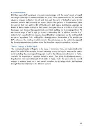 Current situation:
Dell has successfully developed cooperative relationships with the world’s most advanced
and unique technological companies around the globe. These companies deliver the latest and
advanced relevant technology to dell and from dell this sorts of technology came to the
customer business. Dell currently has around 450 certified partners in Europe-almost times
the amount that ware certified H1 2009. Recently dell signs a distribution agreement in
France & Switzerland with Magirus. Dell partner direct portal is now available in 12 different
languages. Dell finalises the acquisition of compellent, building out its storage portfolio. At
the current stage of dell’s high performance computing (HPC) solution modular HPC
infrastructure stack built from industry-standard hardware components and the best breed of
the partner’s products. Dell’s building block strategy ensures the creations of the best in class
HPC solutions. The resulting solution provides the performance and the scalability, required
by the most demanding applications, at the fraction of the cost of the proprietary systems.
Market strategy of dell in Nepal:
The commercial market of Nepal is in the phase of promotion. Nepal just marks itself in the
map of the global IT community. The dell marketing strategy in Nepal is based on the survey
result including the percentage of the people reach to the infrastructure of internet in Nepal.
And also the percentage of computer literate in Nepal. Thus being the developing country,
Nepal cannot fully support the dell direct model in Nepal. That’s the reason why the hybrid
strategy is suitable based on its own nature including the dell direct model and business
through the different retailer in the different location.

10

 