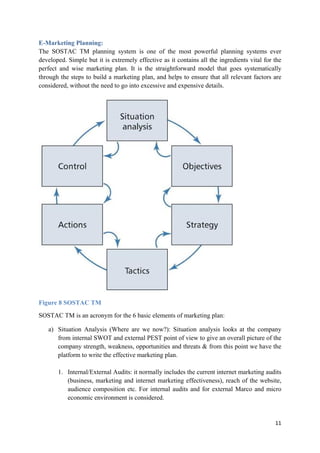 E-Marketing Planning:
The SOSTAC TM planning system is one of the most powerful planning systems ever
developed. Simple but it is extremely effective as it contains all the ingredients vital for the
perfect and wise marketing plan. It is the straightforward model that goes systematically
through the steps to build a marketing plan, and helps to ensure that all relevant factors are
considered, without the need to go into excessive and expensive details.

Figure 8 SOSTAC TM
SOSTAC TM is an acronym for the 6 basic elements of marketing plan:
a) Situation Analysis (Where are we now?): Situation analysis looks at the company
from internal SWOT and external PEST point of view to give an overall picture of the
company strength, weakness, opportunities and threats & from this point we have the
platform to write the effective marketing plan.
1. Internal/External Audits: it normally includes the current internet marketing audits
(business, marketing and internet marketing effectiveness), reach of the website,
audience composition etc. For internal audits and for external Marco and micro
economic environment is considered.

11

 