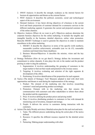 b)

c)

d)

e)

2. SWOT Analysis: It describe the strength, weakness as the internal factors for
business & opportunities and threats as the external factors.
3. PEST Analysis: It describes the political, economic, social and technological
aspect of the environment.
4. Demand Analysis: A key factor driving objectives of e-business is the current
level and future projections of customer demand for e-commerce services in the
different marketing segment. It generates the current and projected customer use
of the online channels.
Objective Analysis (Where do we want to go?): Objectives analyses determine the
corporate business objectives for the online marketing. It includes the tangible and
intangible benefits to the business, detailed objectives, online value promotion.
Basically SMART Technique is used to generate the objectives in order to maintain
smoothness in the online marketing.
1. SMART: It describe the objectives in terms of the specific (with numbers),
measurable (confirm achievement), actionable (can we do it?), reasonable
(realistic) and timed (time frame deadlines).
2. Business Mission/Objectives: It describes the mission, vision and the key
objectives.
Strategy Definition (How do we get there?): Strategy defines the investment and
commitment to online channels. It also plays the role in the market and the product
positing in order to drag the audiences.
1. Segmentation: It involves understanding the grouping of customers in the
target market to find out their needs and potential to the revenue source.
2. Targeting: It involves evaluating and selection of the right segments &
development of the offers.
3. Positioning: It involves identification of the proposition for each segment.
Tactics (The details of Strategy): Tool/ Measures adopted to deal with short term
opportunities and threats or used during the implementation of the strategy.
1. Product: The element of the marketing mix that involves researching
customer’s need and generating product accordingly.
2. Promotion: Element with in the marketing mix that ensures the
communication with customers and other stakeholders to inform them about
the product and the organization.
3. Price: It involves defining the product prices and pricing model.
4. Place: It involves distributing products to customers in line with demand &
minimizing cost of inventory, transport and storage.
5. People: It delivers the service to customers during interaction with the
customers.
Action (The daily/Weekly activities): Detailed action plan for the each tool and tactic
1. Tasks: The different process undertaking during the action plan of the tactics
defined.
2. Resource: It specifies the different resource required for the detailed action
plan.
3. Partnering: Making proper understanding with other
12

 