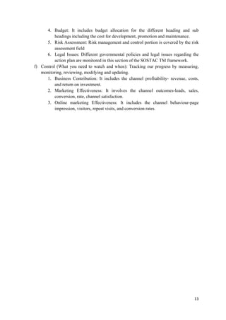 4. Budget: It includes budget allocation for the different heading and sub
headings including the cost for development, promotion and maintenance.
5. Risk Assessment: Risk management and control portion is covered by the risk
assessment field
6. Legal Issues: Different governmental policies and legal issues regarding the
action plan are monitored in this section of the SOSTAC TM framework.
f) Control (What you need to watch and when): Tracking our progress by measuring,
monitoring, reviewing, modifying and updating.
1. Business Contribution: It includes the channel profitability- revenue, costs,
and return on investment.
2. Marketing Effectiveness: It involves the channel outcomes-leads, sales,
conversion, rate, channel satisfaction.
3. Online marketing Effectiveness: It includes the channel behaviour-page
impression, visitors, repeat visits, and conversion rates.

13

 