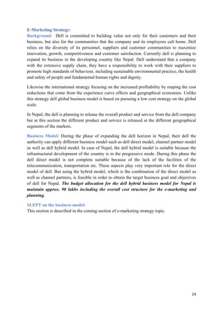 E-Marketing Strategy:
Background: Dell is committed to building value not only for their customers and their
business, but also for the communities that the company and its employees call home. Dell
relies on the diversity of its personnel, suppliers and customer communities to maximize
innovation, growth, competitiveness and customer satisfaction. Currently dell is planning to
expand its business in the developing country like Nepal. Dell understand that a company
with the extensive supply chain, they have a responsibility to work with their suppliers to
promote high standards of behaviour, including sustainable environmental practice, the health
and safety of people and fundamental human rights and dignity.
Likewise the international strategy focusing on the increased profitability by reaping the cost
reductions that come from the experience curve effects and geographical economies. Unlike
this strategy dell global business model is based on pursuing a low cost strategy on the global
scale.
In Nepal, the dell is planning to release the overall product and service from the dell company
but at this section the different product and service is released at the different geographical
segments of the markets.
Business Model: During the phase of expanding the dell horizon in Nepal, their dell the
authority can apply different business model such as dell direct model, channel partner model
as well as dell hybrid model. In case of Nepal, the dell hybrid model is suitable because the
infrastructural development of the country is in the progressive mode. During this phase the
dell direct model is not complete suitable because of the lack of the facilities of the
telecommunication, transportation etc. These aspects play very important role for the direct
model of dell. But using the hybrid model, which is the combination of the direct model as
well as channel partners, is feasible in order to obtain the target business goal and objectives
of dell for Nepal. The budget allocation for the dell hybrid business model for Nepal is
maintain approx. 90 lakhs including the overall cost structure for the e-marketing and
planning.
SLEPT on the business model:
This section is described in the coming section of e-marketing strategy topic.

14

 