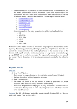 •

•

Intermediate analysis: According to the hybrid business model, the huge section of the
dell market is based on the access to the internet. That is to say the market place for
the combined dell direct model & the channel partner is the different website working
on the same filed of e-business or e-commerce. The market place are listed below:
1. www.nepalibazar.com
2. www.hamrobazzar.com
3. www.muncha.com
4. www.enasha.com
5. www.sastobazar.com
6. www.rojeko.com
Competitors analysis: The major competitors for dell in Nepal are listed below:
1. HP
2. LENOVO
3. TOSHIBA
4. ASUS
5. ACER
6. APPLE Inc.

Conclusion: At the end the outcomes of the situation analysis provides the description results
regarding the company performance, advantages, customers, competitors etc. Form this we
came to the conclusion that are the markets place based on the customer access to the
internet. With regards to this the maximum percentage of using internet remains in the age
group of 18-30, and the profession is student. The higher traffic generate from city areas of
the country. That is the capitals of the country generate much more traffic than others in
Nepal.

Objectives Analysis:
SMART:
a) Long Term Objectives:
• To overcome the budget allocated for the e-marketing within 5 years (90 Lakhs).
• To make the profit of 5000 per laptops for two years.
b) Short Term Objectives:
• To support the launch of the dell business in Nepal by generating 50% brand
awareness in the immediate country one month before opening.
• To measure the performance and progress by using the electronic awareness methods
such as point clicking system on social networking websites and dell officials website
at the end of fiscal year.
Strategy: The dell hybrid model has five key growth channels through which they develop
their iconic brands. These are listed below:

17

 