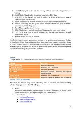 1. Email Marketing: It is the tool for building relationships with both potential and
existing
2. Social Media: The adverting through the social networking sites.
3. SEO: SEO is the practice that aims to improve a website’s ranking for specific
keywords in the search engines.
4. Online Advertising: It increases the sales by increasing brand awareness online.
5. Affiliate Marketing: it is the system reward whereby referrers are given a “finder’s
fee” for every referral they give.
6. Direct Marketing (direct mail, phone):
7. ORM: The influence and understanding of the perception of the entity online
8. PPC: PPC is advertising on search engines where the advertiser pays only for each
click on their advert.
9. Web PR: Public relations on the web.
Conclusion: Apart from above mentioned strategy we have other many strategies in the field
of e-marketing. Under the consideration of the above mentioned strategy, some of are chosen
as the key growth channel for the dell hybrid model in Nepal. The number of people with the
internet access is increasing day by day in Nepal so the email, online, affiliate and partner,
social media marketing are very suitable for Nepal.

Tactics:
Using SOSTAC TM Framework the tactics and its outcome are mentioned below:
Tactics
Email Marketing
Online Marketing
Affiliate Marketing
SEO/ORM
Social Media
PPC/ Web PR
Table 6 Tactics & Outcomes

Outcome
Customer Retention
Branding and Acquisition
Sales and branding
Customer retention, branding, participation
and acquisition
Branding and Participation
Customer retention, branding and acquisition

Apart from this different blogs, social networking plays an important role for the branding,
sales for the proposed model of dell in Nepal.
1. Blogs:
2. Advertising: Providing the high percentage for the first few month (10 months) in the
field of marketing and slowing reducing the cost for advertising
3. Local Markets:
• www.nepalibazar.com
• www.hamrobazzar.com
• www.muncha.com
18

 