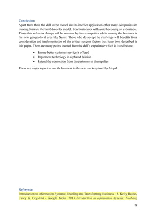 Conclusion:
Apart from these the dell direct model and its internet application other many companies are
moving forward the build-to-order model. Few businesses will avoid becoming an e-business.
Those that refuse to change will be overrun by their competitor while running the business in
the new geographical area like Nepal. Those who do accept the challenge will benefits from
consideration and implementation of the critical success factors that have been described in
this paper. There are many points learned from the dell’s experience which is listed below:
•
•
•

Ensure better customer service is offered
Implement technology in a phased fashion
Extend the connection from the customer to the supplier

These are major aspect to run the business in the new market place like Nepal.

Reference:
Introduction to Information Systems: Enabling and Transforming Business - R. Kelly Rainer,
Casey G. Cegielski - Google Books. 2013. Introduction to Information Systems: Enabling
24

 