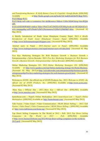 and Transforming Business - R. Kelly Rainer, Casey G. Cegielski - Google Books. [ONLINE]
Available
at:http://books.google.com.np/books?id=maK8xskEduYC&pg=RA1PA215&lpg=RA1PA215&dq=sell+side+e+commerce+for+dell&source=bl&ots=U60x1iKh4C&sig=6tnvRQjtb
4fPkvuUixE8ZrHOPo&hl=en&sa=X&ei=P6yCUeCUD42GrAfX54HgAw&ved=0CEIQ6AEwA
w#v=onepage&q=sell%20side%20e%20commerce%20for%20dell&f=false. [Accessed 02
May 2013].
A Briefly Introduction of South Asian Himalayan Country Nepal. 2013. A Briefly
Introduction of South Asian Himalayan Country Nepal. [ONLINE] Available
at:http://www.hellonamastenepal.blogspot.com/. [Accessed 02 May 2013].
Internet users in Nepal . 2013. Internet users in Nepal . [ONLINE] Available
at:http://www.tradingeconomics.com/nepal/internet-users-wb-data.html. [Accessed 02 May
2013].
Five Key Marketing Strategies for Web Business Growth « Business Growth «
Entrepreneurship « Sylvia Browder. 2013. Five Key Marketing Strategies for Web Business
Growth « Business Growth « Entrepreneurship « Sylvia Browder. [ONLINE] Available
Online Marketing Strategies 101. 2013. Online Marketing Strategies 101. [ONLINE]
Available
at: http://www.squidoo.com/top-Online-marketing-strategy-for-Home-Business.
[Accessed 02 May 2013].at:http://sylviabrowder.com/entrepreneurship/business-growthentrepreneurship/five-key-marketing-strategies-for-web-business-growth.html/. [Accessed 02
May 2013].
Welcome to AVON - the official site of AVON Products, Inc.. 2013. Welcome to AVON - the
official site of AVON Products, Inc.. [ONLINE] Available at:http://www.avon.com/.
[Accessed 02 May 2013].
Mary Kay | Official Site . 2013. Mary Kay | Official Site . [ONLINE] Available
at:http://www.marykay.com/. [Accessed 02 May 2013].
hamrobazar.com :: Nepal's Online Marketplace. 2013. hamrobazar.com :: Nepal's Online
Marketplace. [ONLINE] Available at: http://hamrobazaar.com/. [Accessed 02 May 2013].
Talk Fusion | Video Email | Video Communication | MLM |Direct Selling | . 2013. Talk
Fusion | Video Email | Video Communication | MLM |Direct Selling |. [ONLINE] Available
at: http://www.talkfusion.com/home.asp. [Accessed 02 May 2013].
Top Direct Selling Companies In The World in 2012 - Poll. 2013. Top Direct Selling
Companies
In
The
World
in
2012
Poll.
[ONLINE]
Available
at:http://www.businessforhome.org/2012/06/top-direct-selling-companies-in-the-world-in2012-poll/. [Accessed 02 May 2013].

25

 