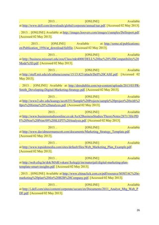.
2013. .
[ONLINE]
Available
at:http://www.dell.com/downloads/global/corporate/annual/nar.pdf. [Accessed 02 May 2013].
. 2013. . [ONLINE] Available at:http://images.hoovers.com/images/i/samples/Dellreport.pdf.
[Accessed 02 May 2013].
.
2013. .
[ONLINE]
Available
at: http://somo.nl/publicationsen/Publication_1956/at_download/fullfile. [Accessed 02 May 2013].
.
2013. .
[ONLINE]
Available
at:http://business.missouri.edu/zou/Class/mkt4000/DELL%20Inc%20%5BCompatibility%20
Mode%5D.pdf. [Accessed 02 May 2013].
.
2013. .
[ONLINE]
Available
at:http://stuff.mit.edu/afs/athena/course/15/15.823/attach/Dell%20CASE.pdf. [Accessed 02
May 2013].
. 2013. . [ONLINE] Available at: http://dmxdublin.com/wp-content/uploads/2013/03/PRSmith_Developing-Digital-Marketing-Strategy.pdf. [Accessed 02 May 2013].
.
2013. .
[ONLINE]
Available
at:http://www2.uhv.edu/kuangy/acct6351/Sample%20Projects/sample%20project%20with%2
0pro%20forma%20%20analysis.pdf. [Accessed 02 May 2013].
.
2013. .
[ONLINE]
Available
at:http://www.businessstudiesonline.co.uk/AsA2BusinessStudies/TheoryNotes/2871/3Hr/PD
F%20Non%20Print/09%20SLEPT%20Analysis.pdf. [Accessed 02 May 2013].
.
2013. .
[ONLINE]
Available
at:http://www.davidmeermanscott.com/documents/Marketing_Strategy_Template.pdf.
[Accessed 02 May 2013].
.
2013. .
[ONLINE]
Available
at:http://www.topsidemedia.com/sites/default/files/Web_Marketing_Plan_Example.pdf.
[Accessed 02 May 2013].
.
2013. .
[ONLINE]
Available
at:http://web.efzg.hr/dok/MAR/vskare//kolegiji/im/materijali/digital-marketing-plantemplate-smart-insights.pdf. [Accessed 02 May 2013].
. 2013. . [ONLINE] Available at:http://www.chinaclick.com.cn/pdf/resource/SOSTAC%20emarketing%20plan%20for%20B2B%20Company.pdf. [Accessed 02 May 2013].
.
2013. .
[ONLINE]
Available
at:http://i.dell.com/sites/content/corporate/secure/en/Documents/2011_Analyst_Mtg_Web_P
DF.pdf. [Accessed 02 May 2013].

26

 