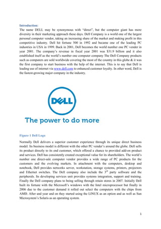 Introduction:
The name DELL may be synonymous with “direct”, but the computer giant has more
diversity in their marketing approach these days. Dell Company is a world one of the largest
personal computer vendor, taking an increasing share of the market and making profit in this
competitive industry. Dell hit fortune 500 in 1992 and became one of the leading PC
industries in USA in 1999. Back in 2001, Dell becomes the world number one PC vender in
year 2001. The company’s revenue in fiscal year 2001 was $31.9 billion and it also
established itself as the world’s number one computer company The Dell Company products
such as computers are sold worldwide covering the most of the country in this globe & it was
the first company to start business with the help of the internet. This is to say that Dell is
leading use of internet via www.dell.com to enhanced customer loyalty. In other word, Dell is
the fastest-growing major company in the industry.

Figure 1 Dell Logo
Normally Dell delivers a superior customer experience through its unique direct business
model. Its business model is different with the other PC vender’s around the globe. Dell sells
its product directly to its end customer, which offered a chance to provided add-on product
and services. Dell has consistently created exceptional value for its shareholders. The world’s
number one direct-sale computer vendor provides a wide range of PC products for the
customers and the evolving markets. In attachment with the computers, desktop and
notebook, Dell provides networks server, workstation, storage systems, printers, projectors
and Ethernet switches. The Dell company also include the 3rd party software and the
peripherals. Its developing services unit provides systems integration, support and training.
Finally the Dell company plans to being selling through retain stores in 2007. Initially Dell
built its fortune with the Microsoft’s windows with the Intel microprocessor but finally in
2006 due to the customer demand it rolled out select the computers with the chips from
AMD. After and year and on they started using the LINUX as an option and as well as Sun
Microsystem’s Solaris as an operating system.

1

 