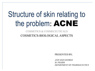 Structure of skin relating to
the problem: ACNE
COSMETICS & COSMECEUTICALS
COSMETICS-BIOLOGICAL ASPECTS
PRESENTED BY,
ANIT JOJI GEORGE
M. PHARM
DEPARTMENT OF PHARMACEUTICS
 