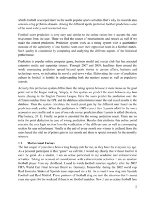 2
which football developed itself as the world popular sports activities that’s why its research area
contains a big problems domain. Among the different sports prediction football prediction is one
of the most widely used researched area.
Football score prediction is very easy and similar to the online casino but it accepts the zero
investment from the user. There we find the source of entertainment and reward as well if we
make the correct prediction. Prediction system work as a rating system with a quantitative
measure of the superiority of one football team over their opposition team in a football match.
Such quality is considered by comparing and analyzing the different aspects of the historical
performance.
Prediction is popular online computer game, business model and soccer club that has attracted
extensive media and supporter interest. Through 2007 and 2008, headlines from around the
world announcing prediction spread beyond sports stories to current affairs, business and
technology news, so indicating its novelty and news value. Elaborating the story of prediction
culture in football is helpful in understanding both the markets aspect as well as popularity
aspects.
Actually this prediction system differs from the rating system because it more focus on the goal
point not in the league ranking. Simply, in this system we predict the score between any two
teams playing in the English Premier League. Here the users predict his prediction over the
different matches from the EPL and the database administrator insert the real match results to the
database. Then the system calculates the match point gain by the different user based on the
prediction made earlier. When the predictions is 100% correct then 3 points added to the users
account or user profile and in case of one side correct prediction then 1 points is added (Services,
PlayFantacy, 2011). Finally no point is provided for the wrong prediction made. There are no
rules for point deduction in case of wrong prediction. Besides this attributes this online portal
contains the user login section from the verification of the different user as well as commenting
section for user refreshment. Finally at the end of every month one winner is declared from the
users based the total no of points gain to that month and there is special rewards for the monthly
winners.
1.1 Motivational Factors
The last couple of years have been a long bumpy ride for me, as they have for everyone my age.
As a personal participant in this “game” we call life, I would say clearly that without football it
can’t be great. As a student, I am an active participant in my academic and extracurricular
activities. Taking an account of consideration with extracurricular activities I am an amateur
football player from my childhood. I used to watch football matches regularly after the 2002
FIFA World Cup Final between Brazil vs. Germany. Meanwhile, during the 2002 world cup
Raul Gonzalez Striker of Spanish team impressed me a lot. As a result I was drag into Spanish
Football and Real Madrid. These passions of football drag me into the situation that I cannot
even stay quiet for the weekend if there is no football matches. Now, I am an active football fans
 
