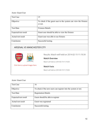 92
Actor: Guest User
Test Case 15
Objective To check if the guest user to the system can view the fixtures
or not.
Test Data Fixtures Details
Expected test result Guest user should be able to view the fixtures
Actual test result Guest user was able to see fixtures
Conclusion Successful testing.
Actor: Guest User
Test Case 16
Objective To check if the new users can register into the system or not.
Test Data Registration Details
Expected test result Guest should be able to register
Actual test result Guest was registered
Conclusion Successful testing.
 