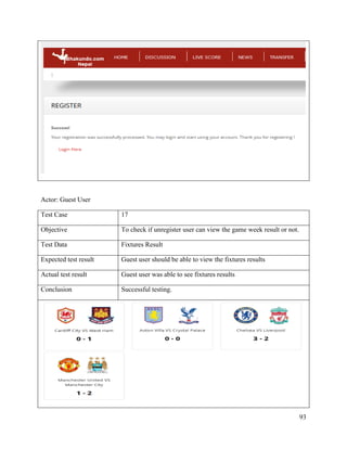 93
Actor: Guest User
Test Case 17
Objective To check if unregister user can view the game week result or not.
Test Data Fixtures Result
Expected test result Guest user should be able to view the fixtures results
Actual test result Guest user was able to see fixtures results
Conclusion Successful testing.
 