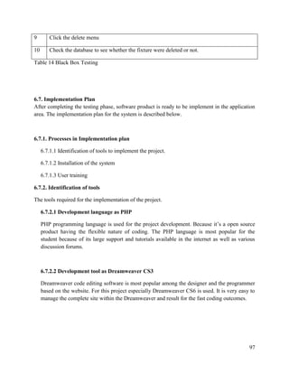97
9 Click the delete menu
10 Check the database to see whether the fixture were deleted or not.
Table 14 Black Box Testing
6.7. Implementation Plan
After completing the testing phase, software product is ready to be implement in the application
area. The implementation plan for the system is described below.
6.7.1. Processes in Implementation plan
6.7.1.1 Identification of tools to implement the project.
6.7.1.2 Installation of the system
6.7.1.3 User training
6.7.2. Identification of tools
The tools required for the implementation of the project.
6.7.2.1 Development language as PHP
PHP programming language is used for the project development. Because it’s a open source
product having the flexible nature of coding. The PHP language is most popular for the
student because of its large support and tutorials available in the internet as well as various
discussion forums.
6.7.2.2 Development tool as Dreamweaver CS3
Dreamweaver code editing software is most popular among the designer and the programmer
based on the website. For this project especially Dreamweaver CS6 is used. It is very easy to
manage the complete site within the Dreamweaver and result for the fast coding outcomes.
 