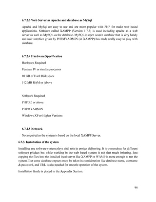 98
6.7.2.3 Web Server as Apache and database as MySql
Apache and MySql are easy to use and are more popular with PHP for make web based
applications. Software called XAMPP (Version 1.7.3) is used including apache as a web
server as well as MySQL as the database. MySQL is open source database that is very handy
and user interface given by PHPMYADMIN (in XAMPP) has made really easy to play with
database.
6.7.2.4 Hardware Specification
Hardware Required
Pentium IV or similar processor
80 GB of Hard Disk space
512 MB RAM or Above
Software Required
PHP 5.0 or above
PHPMYADMIN
Windows XP or Higher Versions
6.7.2.5 Network
Not required as the system is based on the local XAMPP Server.
6.7.3. Installation of the system
Installing any software system plays vital role in project delivering. It is tremendous for different
software product but while working in the web based system is not that much irritating. Just
copying the files into the installed local server like XAMPP or WAMP is more enough to run the
system. But some database expects must be taken in consideration like database name, username
& password, and URL is also needed for smooth operation of the system.
Installation Guide is placed in the Appendix Section.
 