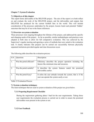 100
Chapter 7: System Evaluation
7.1 Objectives of this chapter
This report forms deliverable of the DELIVER project. The aim of the report is to both reflect
on and evaluate the work of the DELIVER project, and the deliverables and outputs that
DELIVER has produced for the current football fans in the world. This will include
consideration of the processes undertaken by the project, lessons learnt and potential ‘hidden’
outcomes that may be of use to the future references.
7.2 Overview on system evaluation
These processes were ongoing throughout the lifetime of the project, and addressed the specific
and changing needs of the project. As far as possible, similar methodologies and practices were
adopted at both sites to allow for full comparative evaluation. This was achieved by the
Supervisor’s regular meeting and agreeing a series of methods that were suited to the evaluation
task. It clearly indicates that projects can be carried out successfully between physically
separated institutions provided regular and clear discussions occur.
The following table describes the evaluation process:
S.N: Questions Description
1. Was the portal efficient? Efficiency describes the project operation including the
factors like minimum time and resources.
2. Was the portal suitable? It describes the system features match the promised
deliverables earlier.
3. Was the portal Easy? It refers the user attitude towards the system, that is if the
user can operate the system easily or not.
Table 15 Evaluation Process
7.3 System evaluation techniques
The main techniques that are used in system evaluation of this project are given below.
7.3.1 Preparing Requirement Checklist
During the requirement gathering phase I had list the user requirements. Taking those
user requirements the evaluation process is carried out in order to ensure the promised
deliverables were present in the system or not.
7.3.2 User Feedback
 