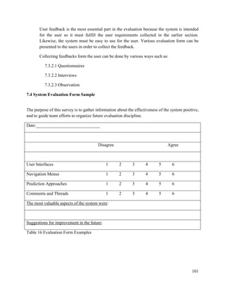 101
User feedback is the most essential part in the evaluation because the system is intended
for the user so it must fulfill the user requirements collected in the earlier section.
Likewise, the system must be easy to use for the user. Various evaluation form can be
presented to the users in order to collect the feedback.
Collecting feedbacks form the user can be done by various ways such as:
7.3.2.1 Questionnaires
7.3.2.2 Interviews
7.3.2.3 Observation
7.4 System Evaluation Form Sample
The purpose of this survey is to gather information about the effectiveness of the system positive,
and to guide team efforts to organize future evaluation discipline.
Date:_____________________________
Disagree Agree
User Interfaces 1 2 3 4 5 6
Navigation Menus 1 2 3 4 5 6
Prediction Approaches 1 2 3 4 5 6
Comments and Threads 1 2 3 4 5 6
The most valuable aspects of the system were:
Suggestions for improvement in the future:
Table 16 Evaluation Form Examples
 